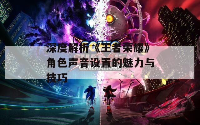 深度解析《王者荣耀》角色声音设置的魅力与技巧-第1张图片-一粒游戏网