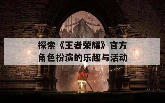 探索《王者荣耀》官方角色扮演的乐趣与活动-第1张图片-一粒游戏网